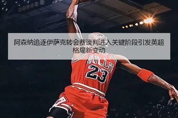 阿森纳追逐伊萨克转会费谈判进入关键阶段引发英超格局新变动